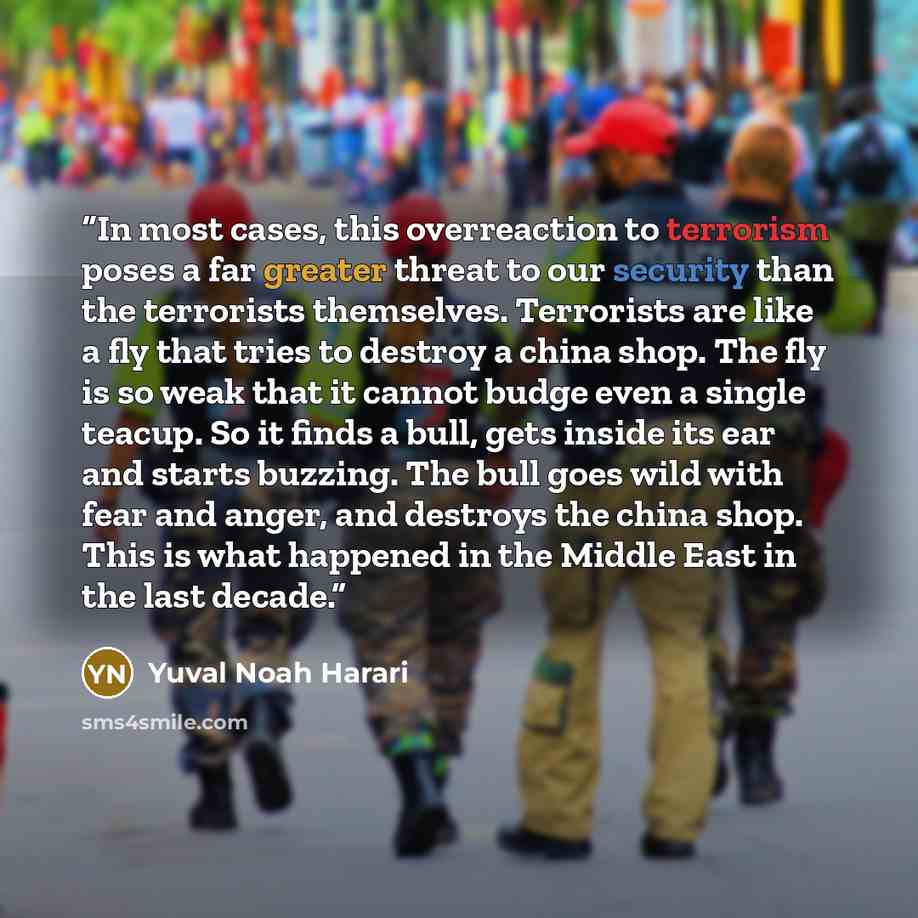 “In most cases, this overreaction to terrorism poses a far greater threat to our security than the terrorists themselves. Terrorists are like a fly that tries to destroy a china shop. The fly is so weak that it cannot budge even a single teacup. So it finds a bull, gets inside its ear and starts…” quote by Yuval Noah Harari