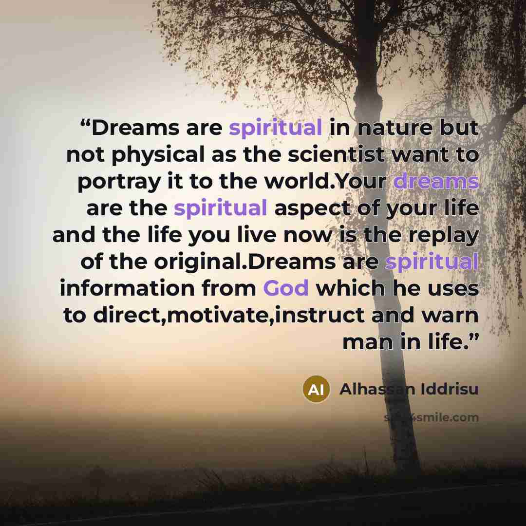 “Dreams are spiritual in nature but not physical as the scientist want to portray it to the world.Your dreams are the spiritual aspect of your life and the life you live now is the replay of the original.Dreams are spiritual information from God which he uses to direct,motivate,instruct and warn…” quote by Alhassan Iddrisu