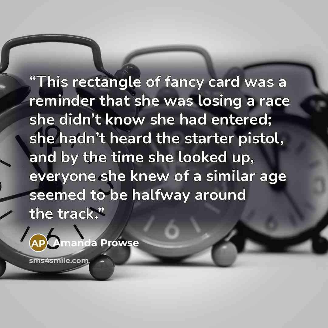 “This rectangle of fancy card was a reminder that she was losing a race she didn’t know she had entered; she hadn’t heard the starter pistol, and by the time she looked up, everyone she knew of a similar age seemed to be halfway around the track.” quote by Amanda Prowse