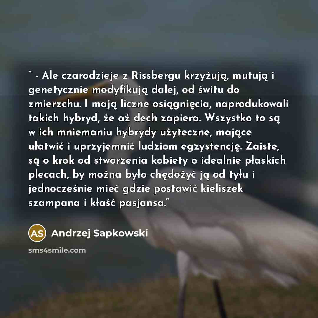 “- Ale czarodzieje z Rissbergu krzyżują, mutują i genetycznie modyfikują dalej, od świtu do zmierzchu. I mają liczne osiągnięcia, naprodukowali takich hybryd, że aż dech zapiera. Wszystko to są w ich mniemaniu hybrydy użyteczne, mające ułatwić i uprzyjemnić ludziom egzystencję. Zaiste, są o krok od…” quote by Andrzej Sapkowski