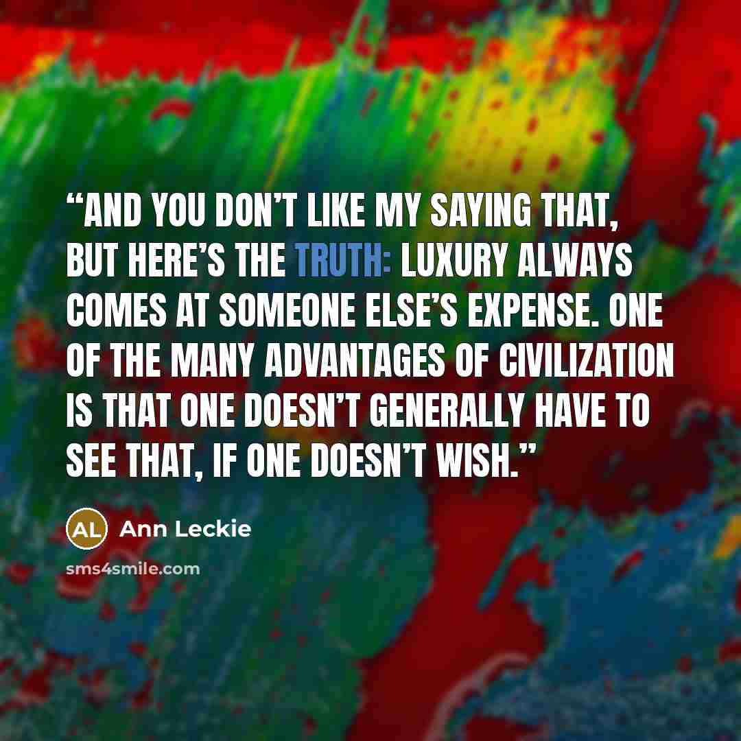 “And you don’t like my saying that, but here’s the truth: luxury always comes at someone else’s expense. One of the many advantages of civilization is that one doesn’t generally have to see that, if one doesn’t wish.” quote by Ann Leckie
