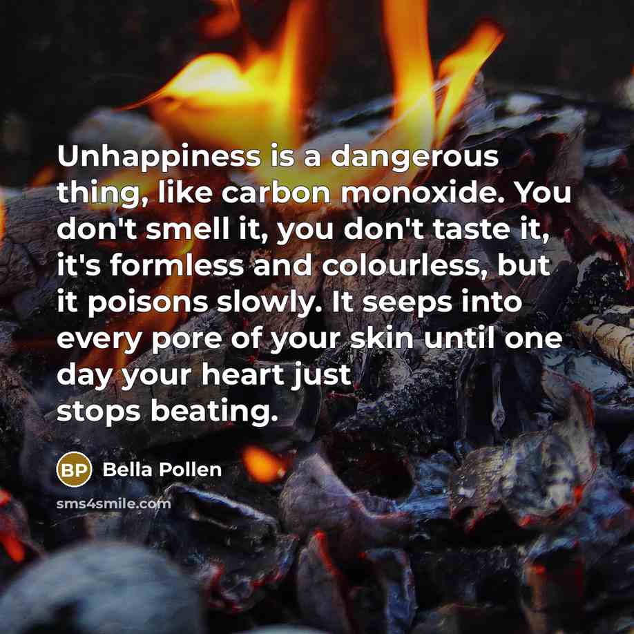 “Unhappiness is a dangerous thing, like carbon monoxide. You don't…” quote by Bella Pollen