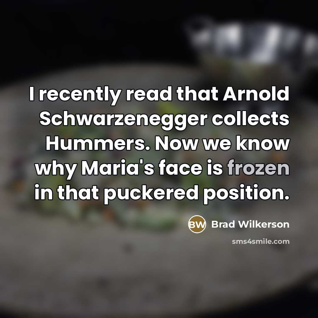 “I recently read that Arnold Schwarzenegger collects Hummers. Now we know why Maria's face is frozen in that puckered position.” quote by Brad Wilkerson