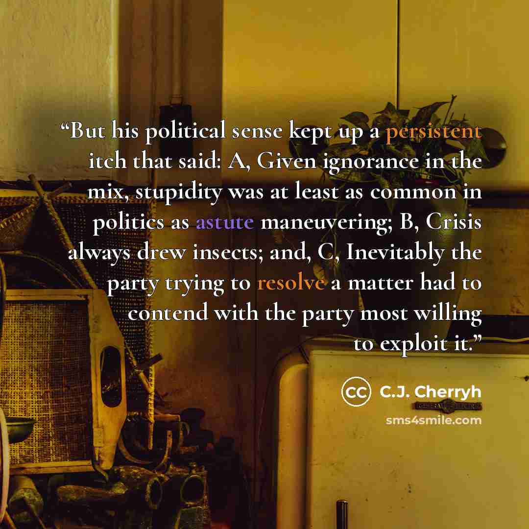 “But his political sense kept up a persistent itch that said: A, Given ignorance in the mix, stupidity was at least as common in politics as astute maneuvering; B, Crisis always drew insects; and, C, Inevitably the party trying to resolve a matter had to contend with the party most willing to…” quote by C.J. Cherryh