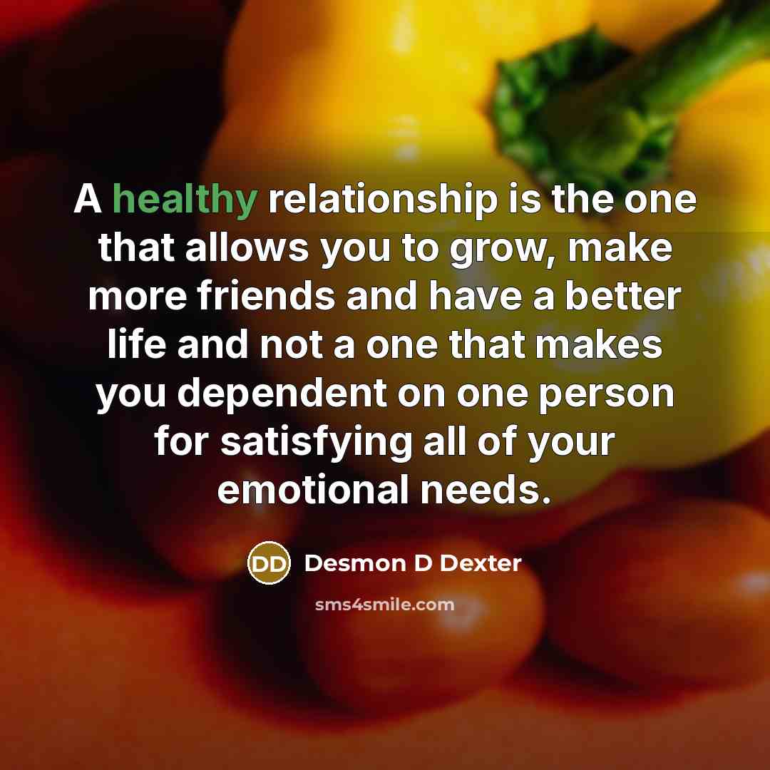 “A healthy relationship is the one that allows you to grow, make more friends and have a better life and not a one that makes you dependent on one person for satisfying all of your emotional needs.” quote by Desmon D Dexter