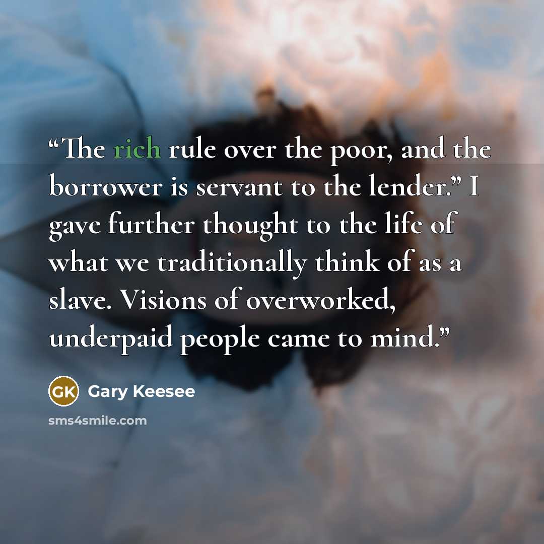 “The rich rule over the poor, and the borrower is servant to the lender.” I gave further thought to the life of what we traditionally think of as a slave. Visions of overworked, underpaid people came to mind.” quote by Gary Keesee