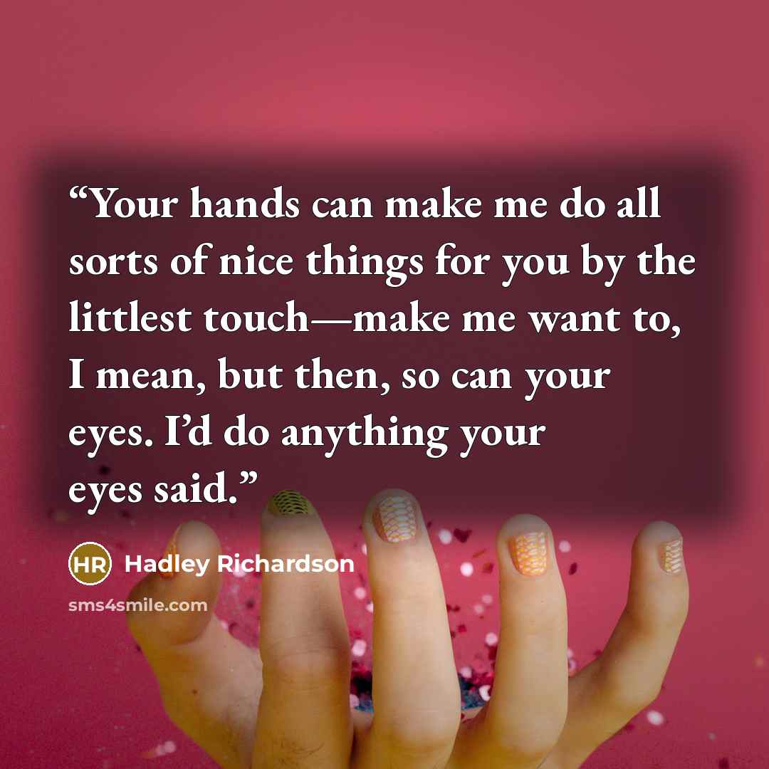 “Your hands can make me do all sorts of nice things for you by the littlest touch—make me want to, I mean, but then, so can your eyes. I’d do anything your eyes said.” quote by Hadley Richardson