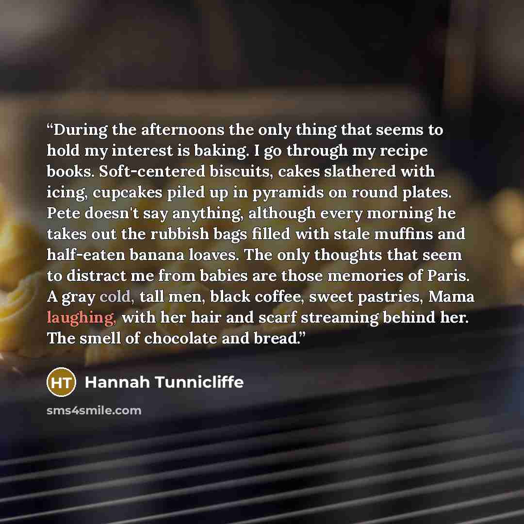 “During the afternoons the only thing that seems to hold my interest is baking. I go through my recipe books. Soft-centered biscuits, cakes slathered with icing, cupcakes piled up in pyramids on round plates. Pete doesn't say anything, although every morning he takes out the rubbish bags filled…” quote by Hannah Tunnicliffe