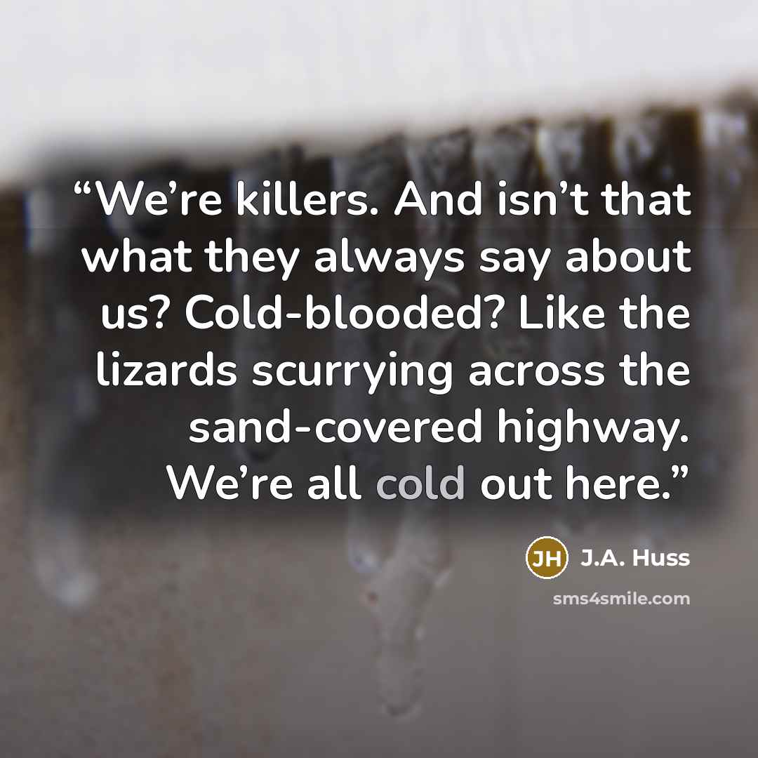 “We’re killers. And isn’t that what they always say about us? Cold-blooded? Like the lizards scurrying across the sand-covered highway. We’re all cold out here.” quote by J.A. Huss