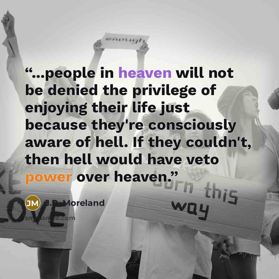 “...people in heaven will not be denied the privilege of enjoying their life just because they're consciously aware of hell. If they couldn't, then hell would have veto power over heaven.” quote by J.P. Moreland
