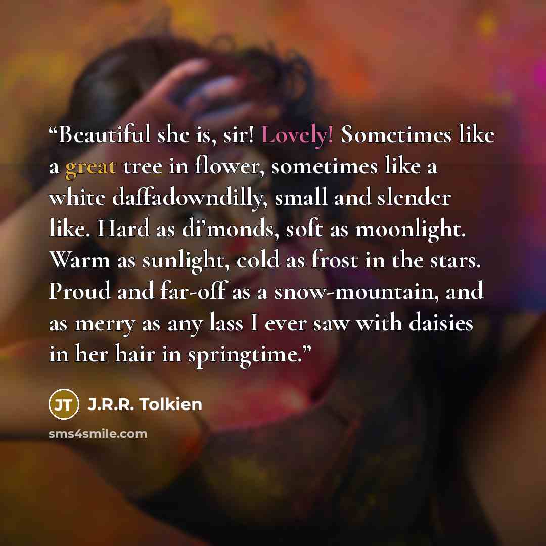 “Beautiful she is, sir! Lovely! Sometimes like a great tree in flower, sometimes like a white daffadowndilly, small and slender like. Hard as di’monds, soft as moonlight. Warm as sunlight, cold as frost in the stars. Proud and far-off as a snow-mountain, and as merry as any lass I ever saw with…” quote by J.R.R. Tolkien