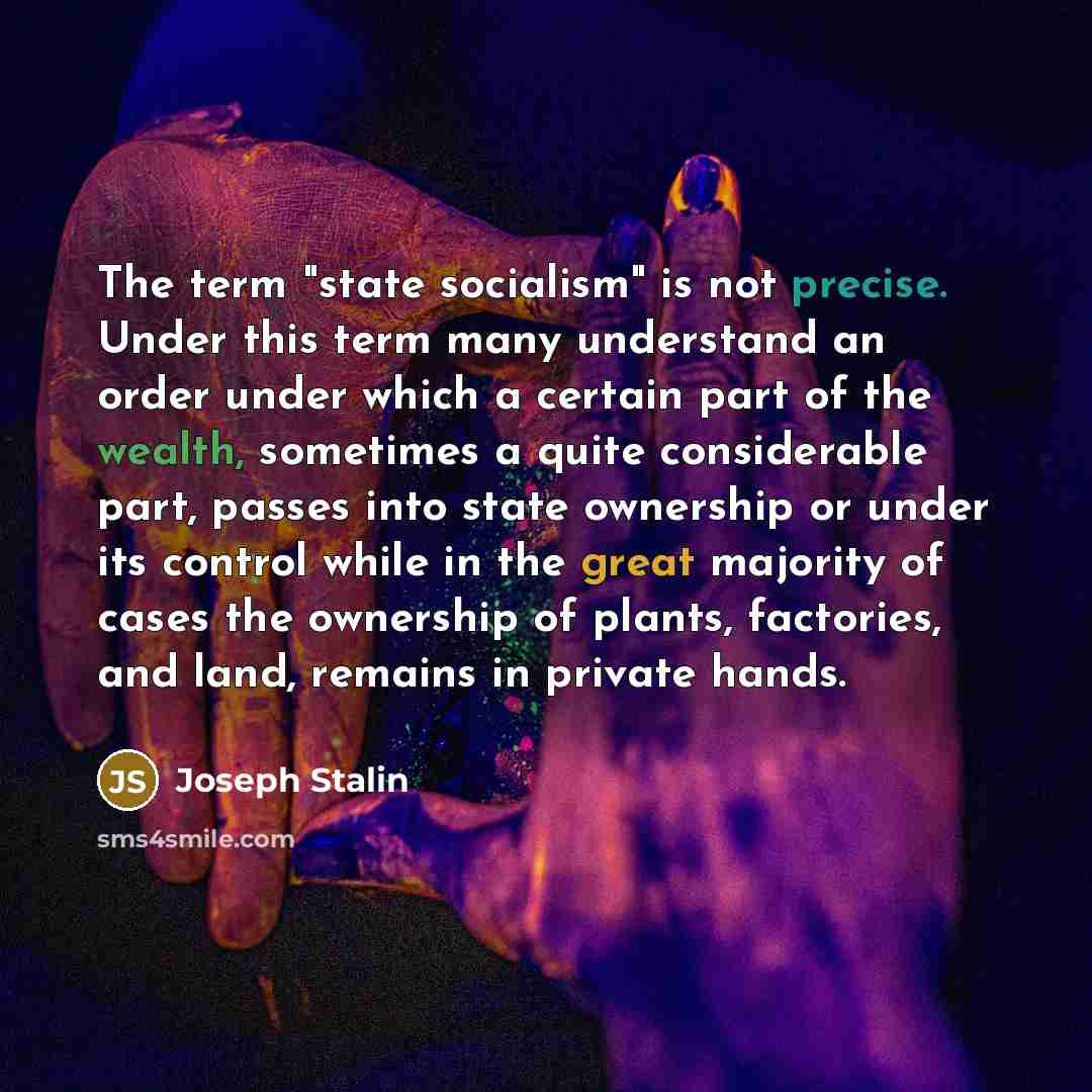 “The term "state socialism" is not precise. Under this term many understand an order under which a certain part of the wealth, sometimes a quite considerable part, passes into state ownership or under its control while in the great majority of cases the ownership of plants, factories, and land…” quote by Joseph Stalin