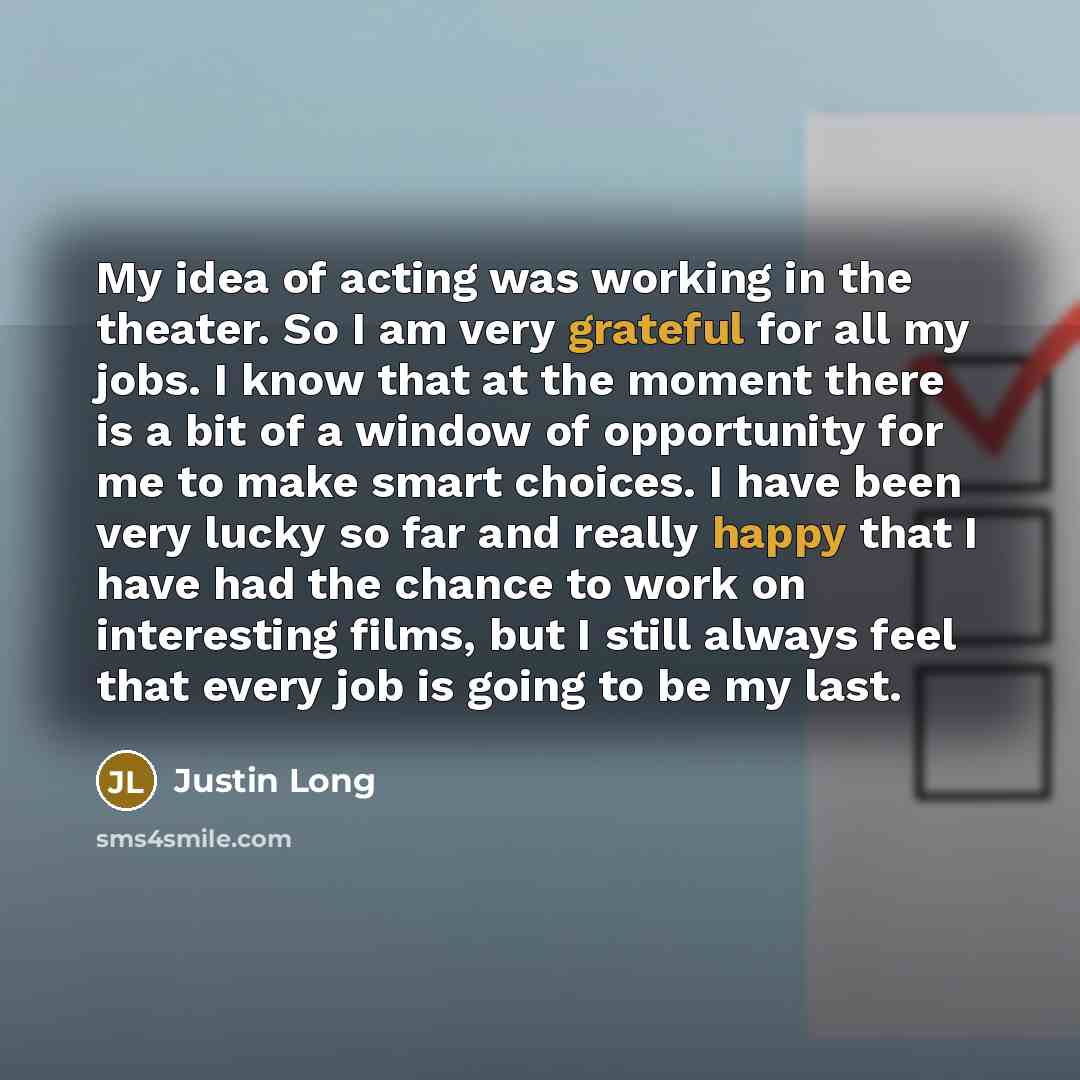 “My idea of acting was working in the theater. So I am very grateful for all my jobs. I know that at the moment there is a bit of a window of opportunity for me to make smart choices. I have been very lucky so far and really happy that I have had the chance to work on interesting films, but I still…” quote by Justin Long