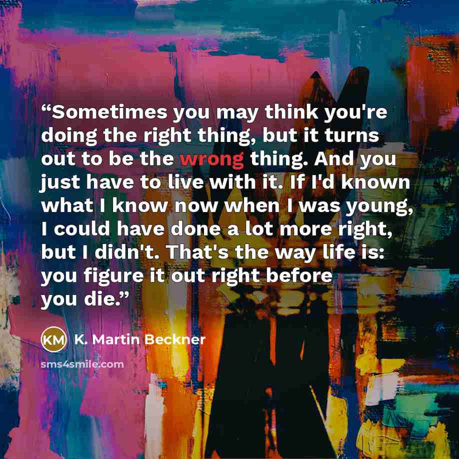 “Sometimes you may think you're doing the right thing, but it turns out to be the wrong thing. And you just have to live with it. If I'd known what I know now when I was young, I could have done a lot more right, but I didn't. That's the way life is: you figure it out right before you die.” quote by K. Martin Beckner