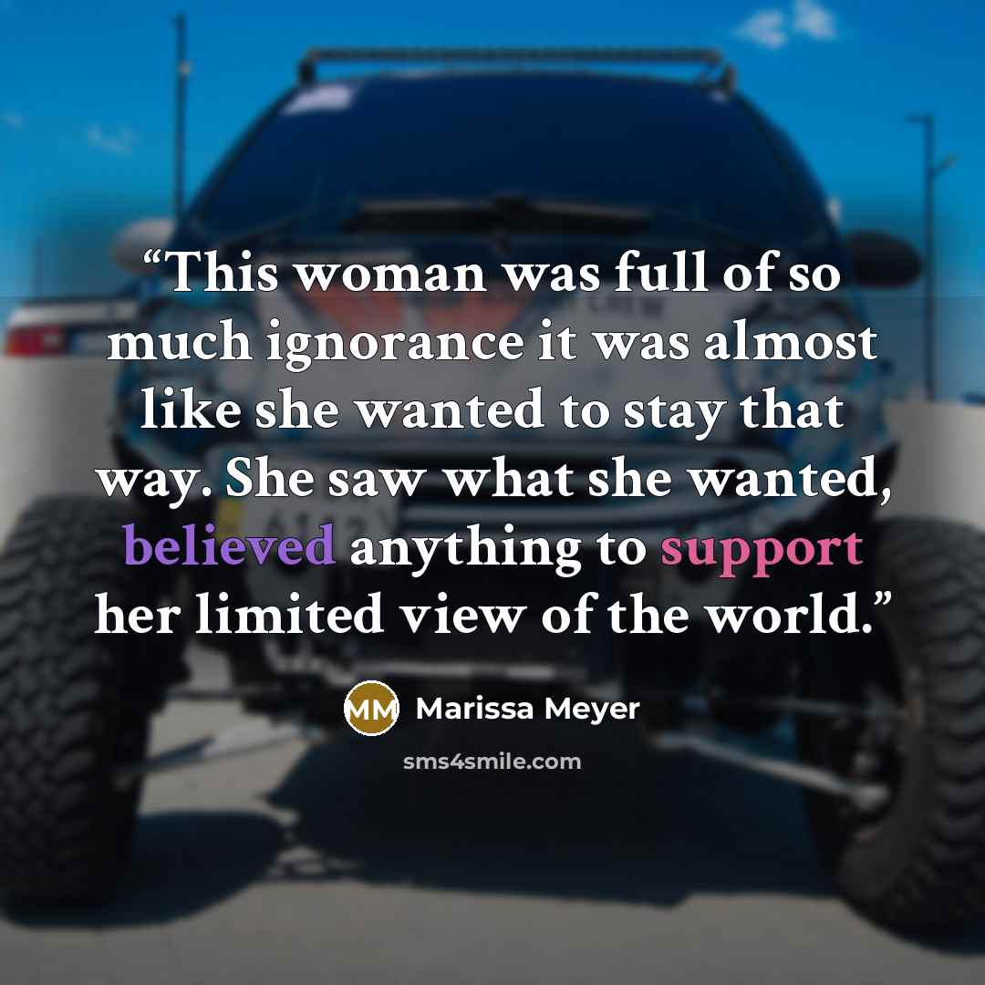 “This woman was full of so much ignorance it was almost like she wanted to stay that way. She saw what she wanted, believed anything to support her limited view of the world.” quote by Marissa Meyer