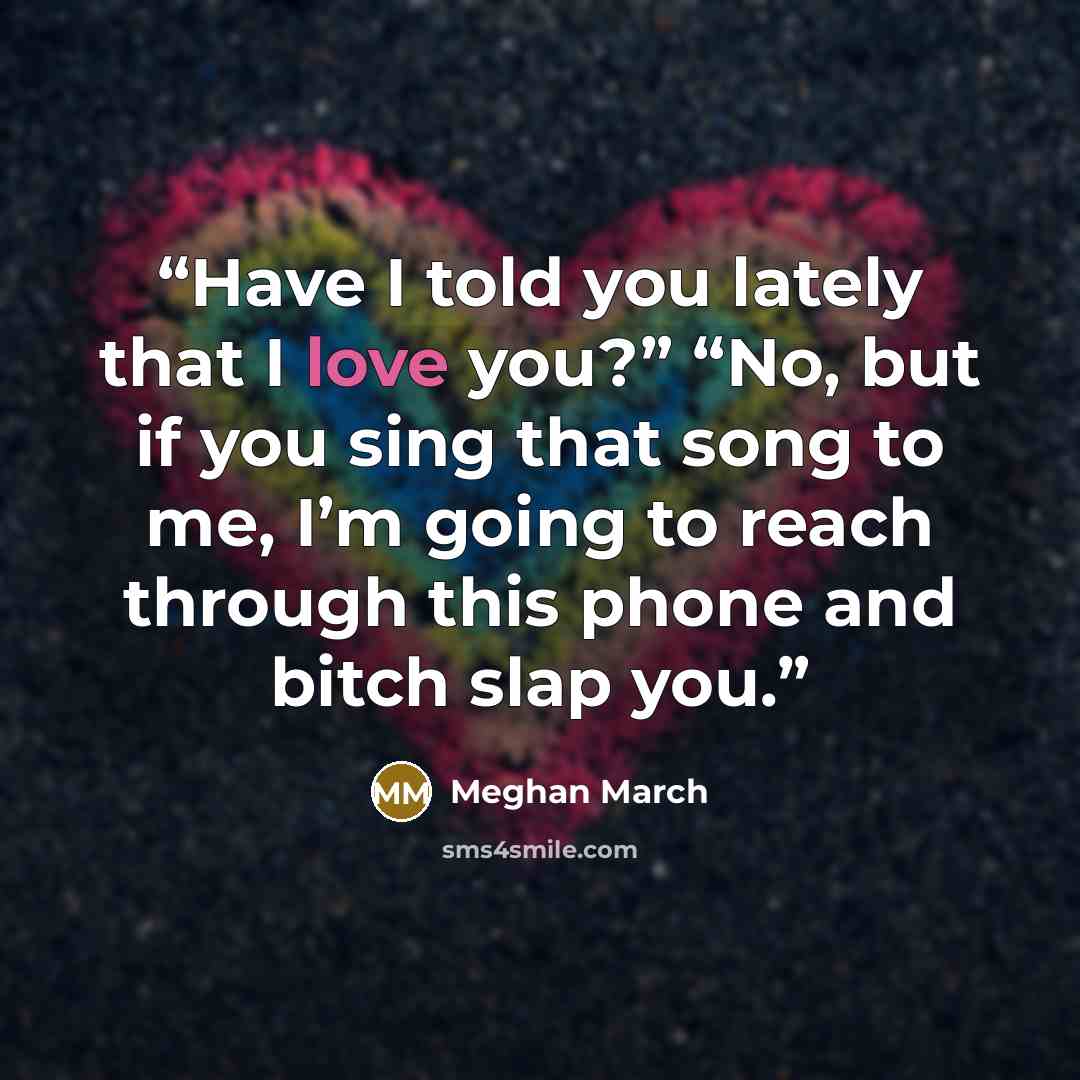“Have I told you lately that I love you?” “No, but if you sing that song to me, I’m going to reach through this phone and bitch slap you.” quote by Meghan March