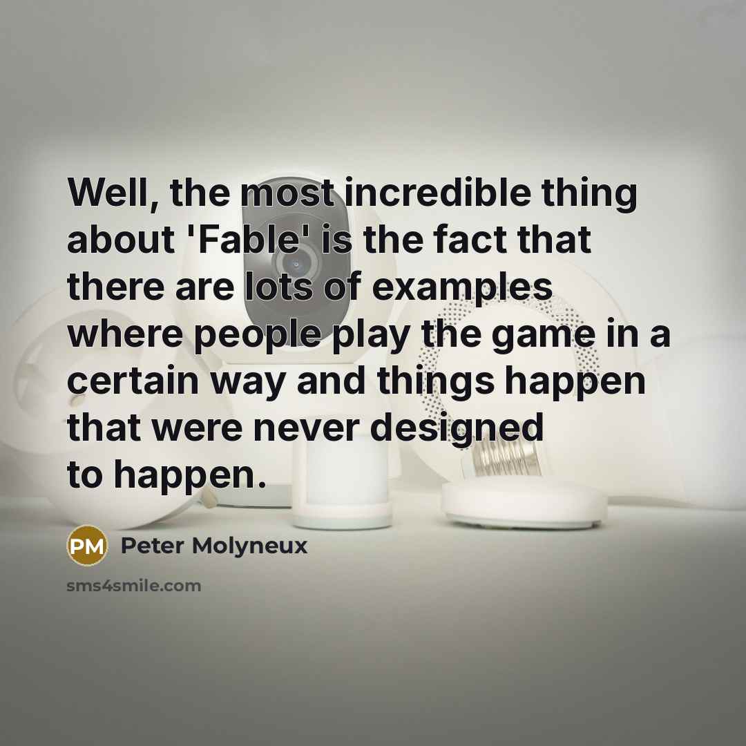 “Well, the most incredible thing about 'Fable' is the fact that there are lots of examples where people play the game in a certain way and things happen that were never designed to happen.” quote by Peter Molyneux