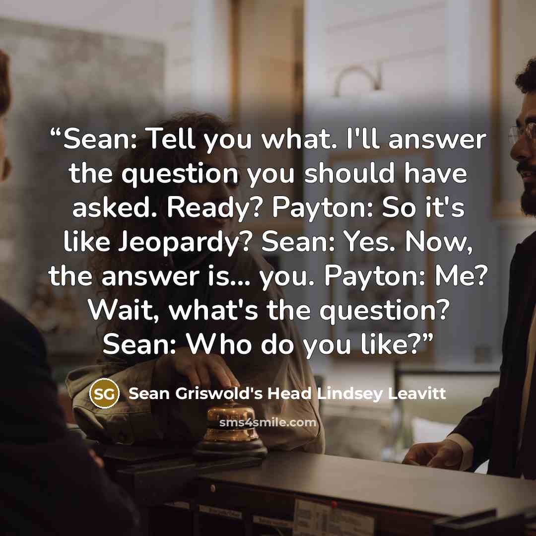 “Sean: Tell you what. I'll answer the question you should have asked. Ready? Payton: So it's like Jeopardy? Sean: Yes. Now, the answer is... you. Payton: Me? Wait, what's the question? Sean: Who do you like?” quote by Sean Griswold's Head Lindsey Leavitt