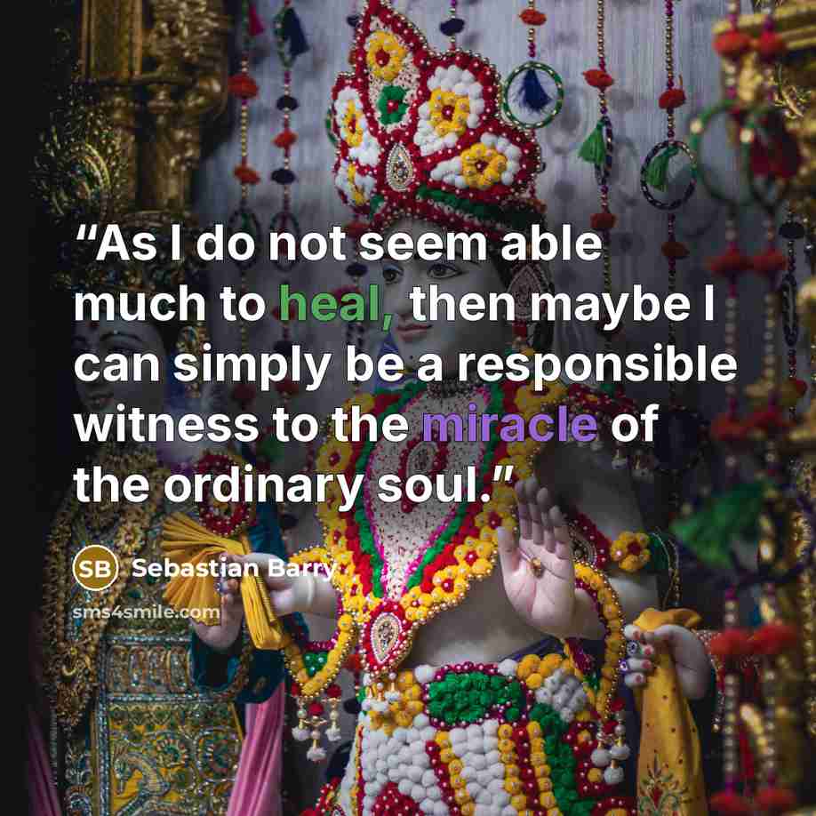 “As I do not seem able much to heal, then maybe I can simply be a responsible witness to the miracle of the ordinary soul.” quote by Sebastian Barry