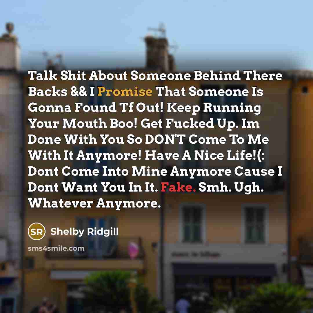 “Talk Shit About Someone Behind There Backs && I Promise That Someone Is Gonna Found Tf Out! Keep Running Your Mouth Boo! Get Fucked Up. Im Done With You So DON'T Come To Me With It Anymore! Have A Nice Life!(: Dont Come Into Mine Anymore Cause I Dont Want You In It. Fake. Smh. Ugh. Whatever Anymore.” quote by Shelby Ridgill
