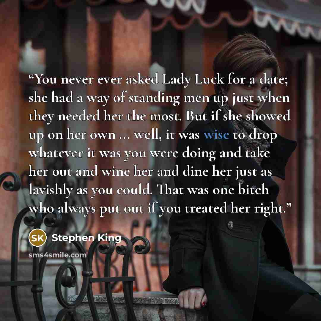 “You never ever asked Lady Luck for a date; she had a way of standing men up just when they needed her the most. But if she showed up on her own ... well, it was wise to drop whatever it was you were doing and take her out and wine her and dine her just as lavishly as you could. That was one bitch…” quote by Stephen King