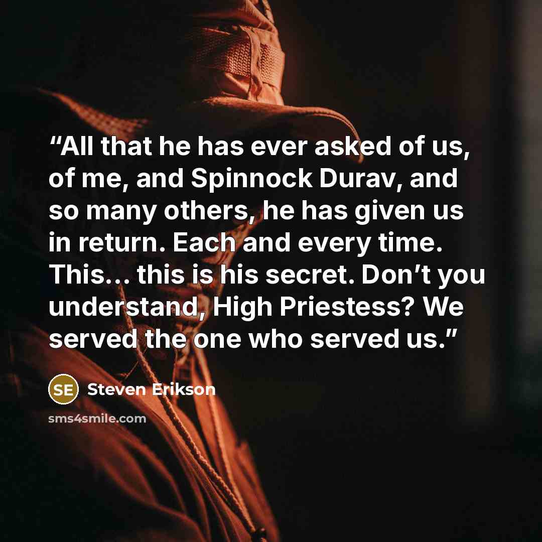 “All that he has ever asked of us, of me, and Spinnock Durav, and so many others, he has given us in return. Each and every time. This... this is his secret. Don’t you understand, High Priestess? We served the one who served us.” quote by Steven Erikson