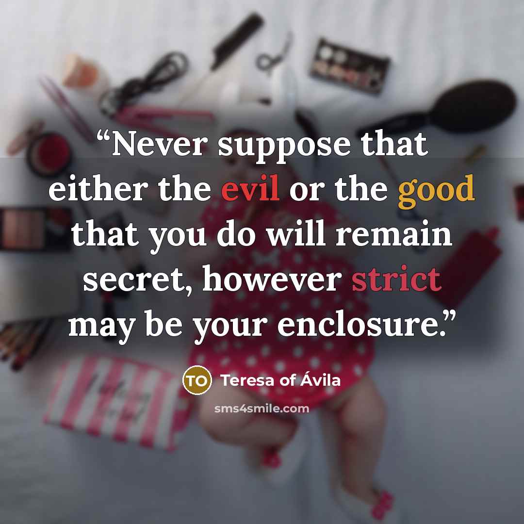 “Never suppose that either the evil or the good that you do will remain secret, however strict may be your enclosure.” quote by Teresa of Ávila
