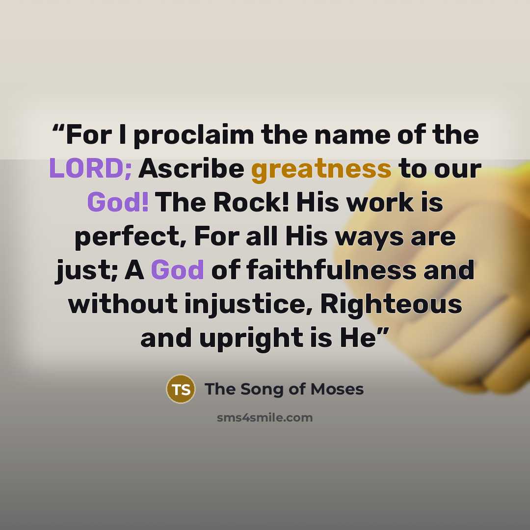 “For I proclaim the name of the LORD; Ascribe greatness to our God! The Rock! His work is perfect, For all His ways are just; A God of faithfulness and without injustice, Righteous and upright is He” quote by The Song of Moses