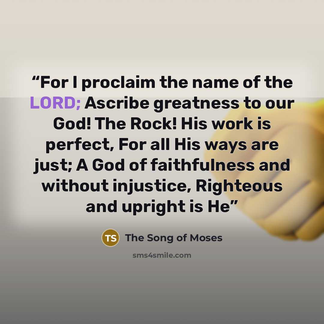 “For I proclaim the name of the LORD; Ascribe greatness to our God! The Rock! His work is perfect, For all His ways are just; A God of faithfulness and without injustice, Righteous and upright is He” quote by The Song of Moses