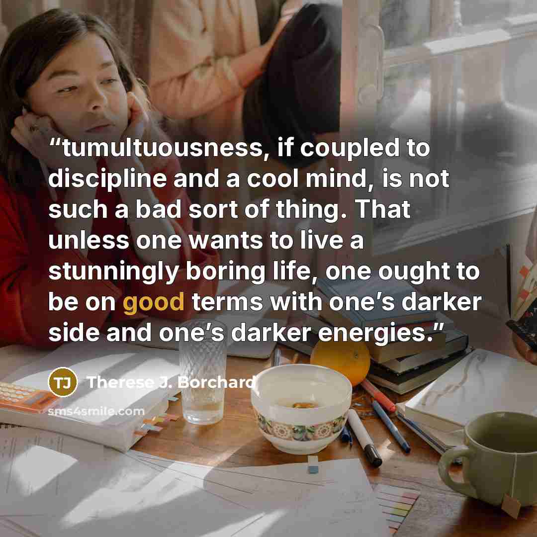 “tumultuousness, if coupled to discipline and a cool mind, is not such a bad sort of thing. That unless one wants to live a stunningly boring life, one ought to be on good terms with one’s darker side and one’s darker energies.” quote by Therese J. Borchard