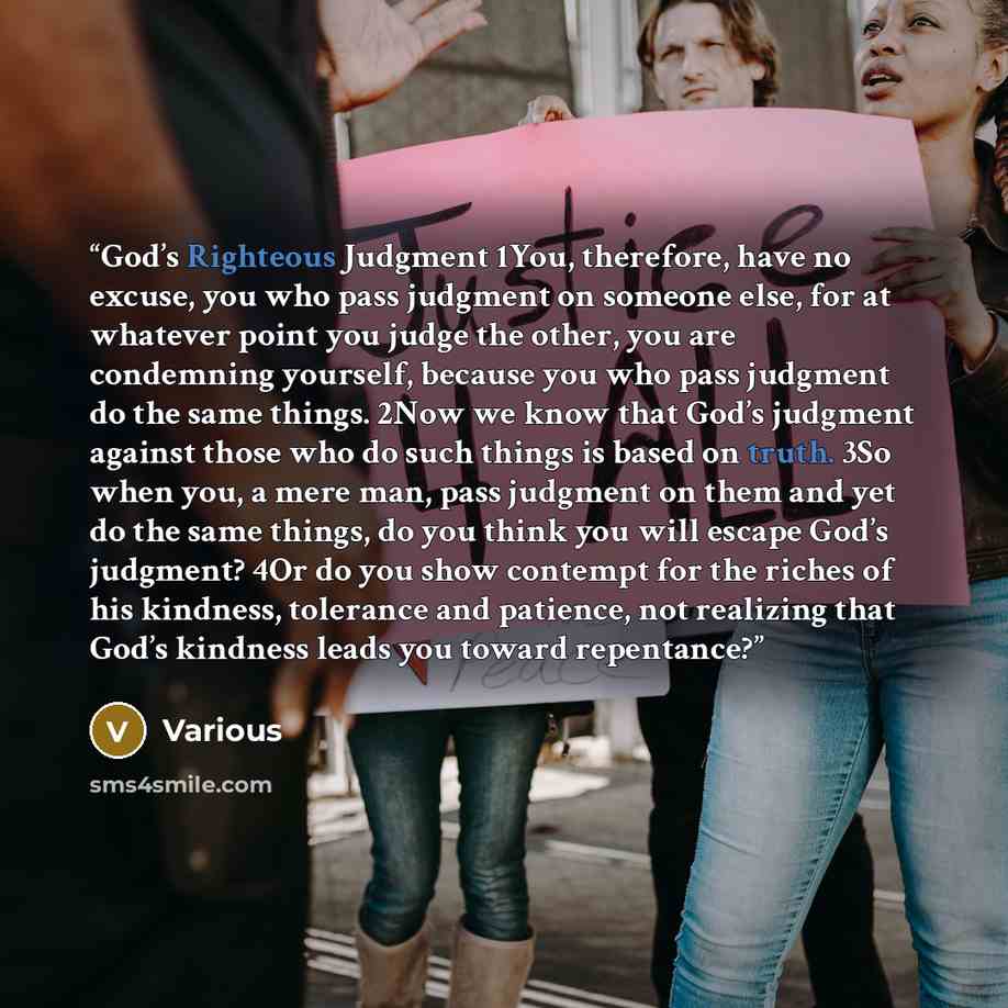 “God’s Righteous Judgment 1You, therefore, have no excuse, you who pass judgment on someone else, for at whatever point you judge the other, you are condemning yourself, because you who pass judgment do the same things. 2Now we know that God’s judgment against those who do such things is based on…” quote by Various