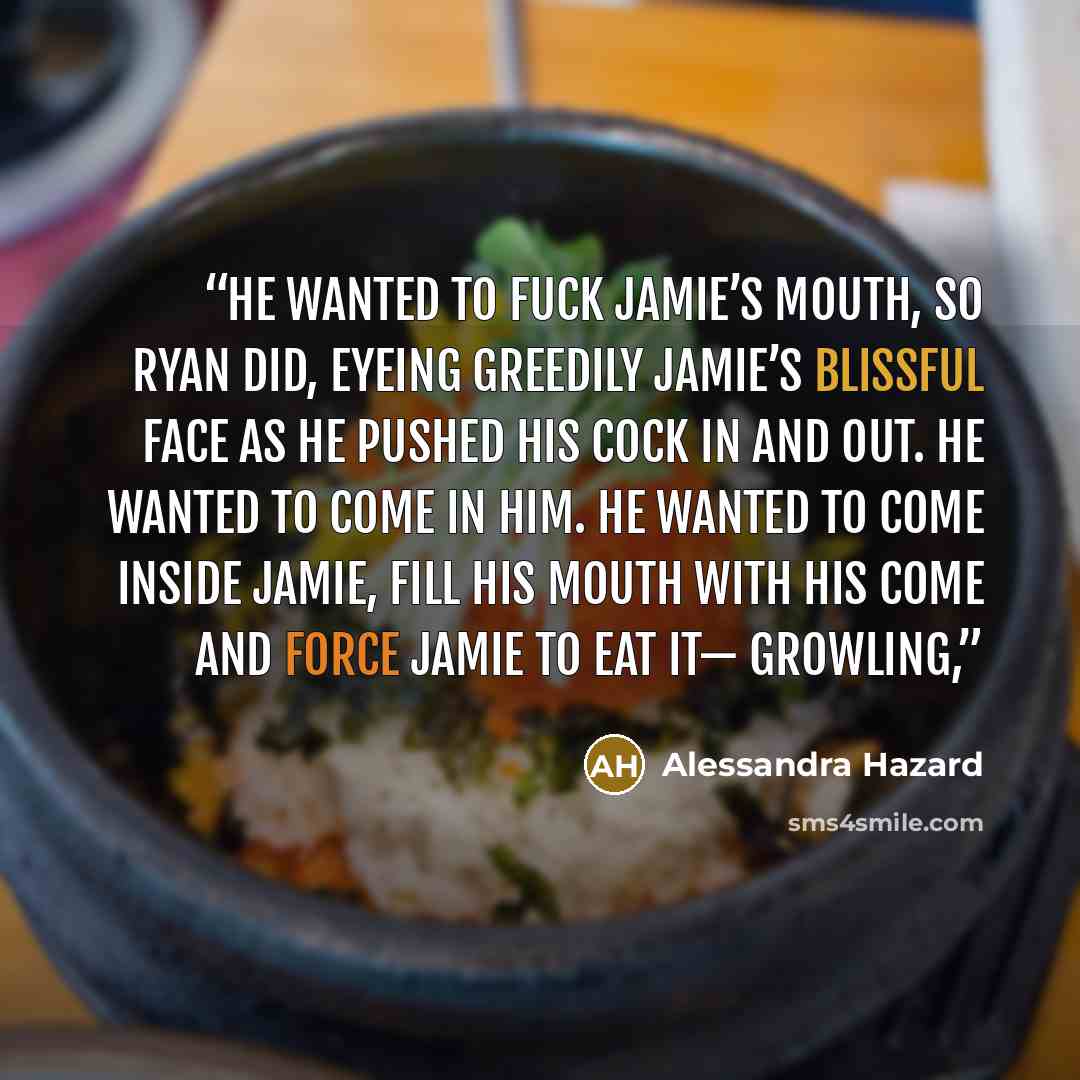 “He wanted to fuck Jamie’s mouth, so Ryan did, eyeing greedily Jamie’s blissful face as he pushed his cock in and out. He wanted to come in him. He wanted to come inside Jamie, fill his mouth with his come and force Jamie to eat it— Growling,” quote by Alessandra Hazard
