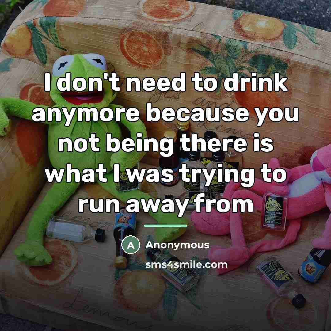 “I don't need to drink anymore because you not being…” quote by Anonymous