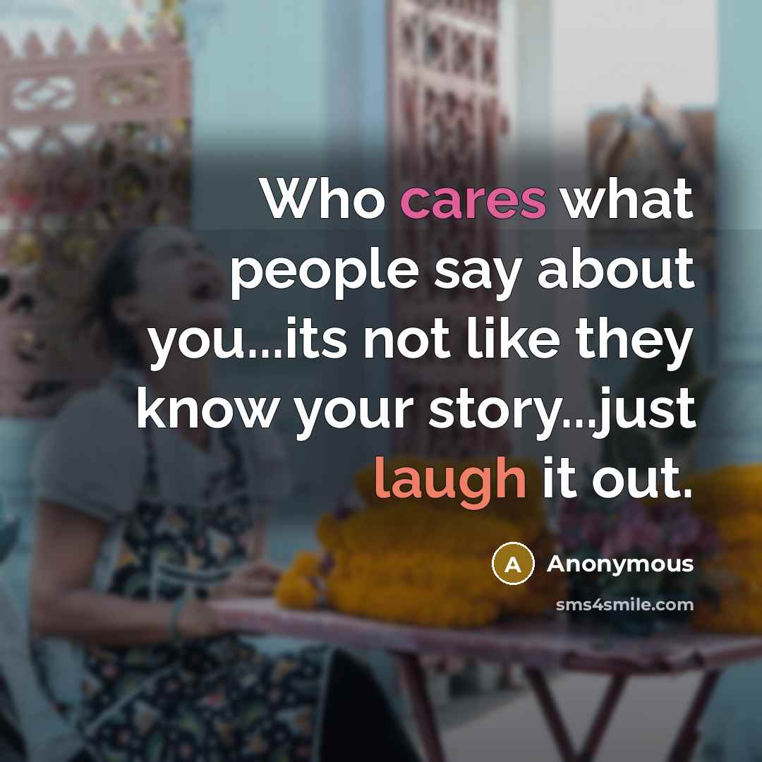 “Who cares what people say about you...its not like they know your story...just laugh it out.” quote by Anonymous