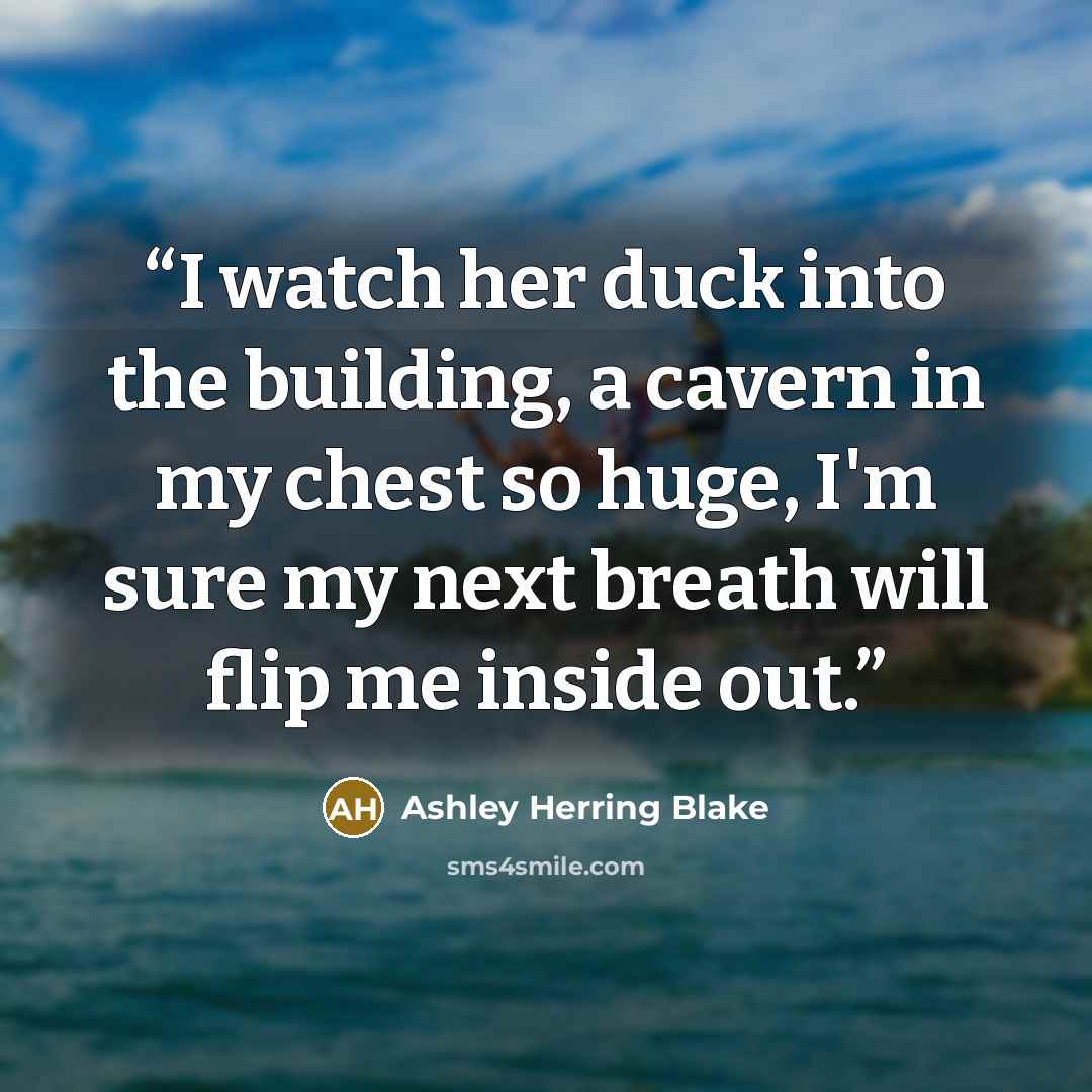 “I watch her duck into the building, a cavern in my chest so huge, I'm sure my next breath will flip me inside out.” quote by Ashley Herring Blake