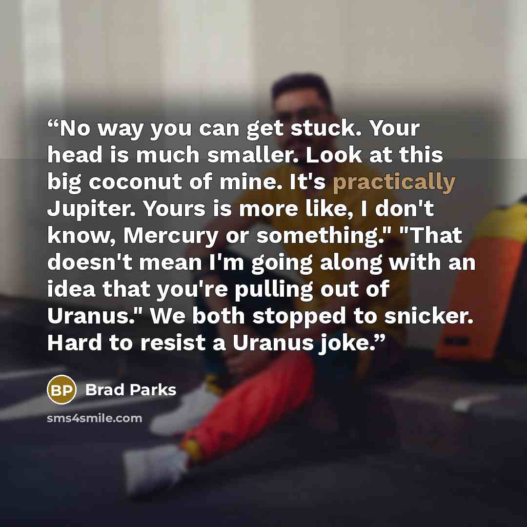 “No way you can get stuck. Your head is much smaller. Look at this big coconut of mine. It's practically Jupiter. Yours is more like, I don't know, Mercury or something." "That doesn't mean I'm going along with an idea that you're pulling out of Uranus." We both stopped to snicker. Hard to resist a…” quote by Brad Parks