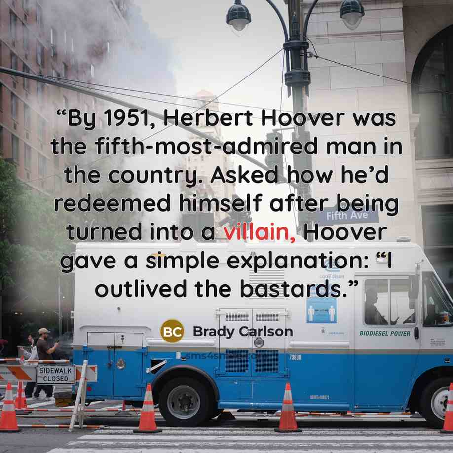 “By 1951, Herbert Hoover was the fifth-most-admired man in the country. Asked how he’d redeemed himself after being turned into a villain, Hoover gave a simple explanation: “I outlived the bastards.” quote by Brady Carlson