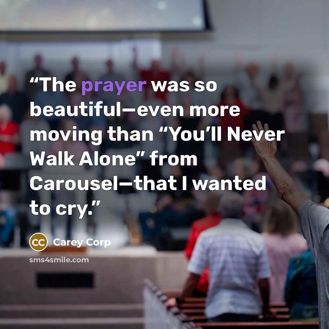 “The prayer was so beautiful—even more moving than “You’ll Never Walk Alone” from Carousel—that I wanted to cry.” quote by Carey Corp