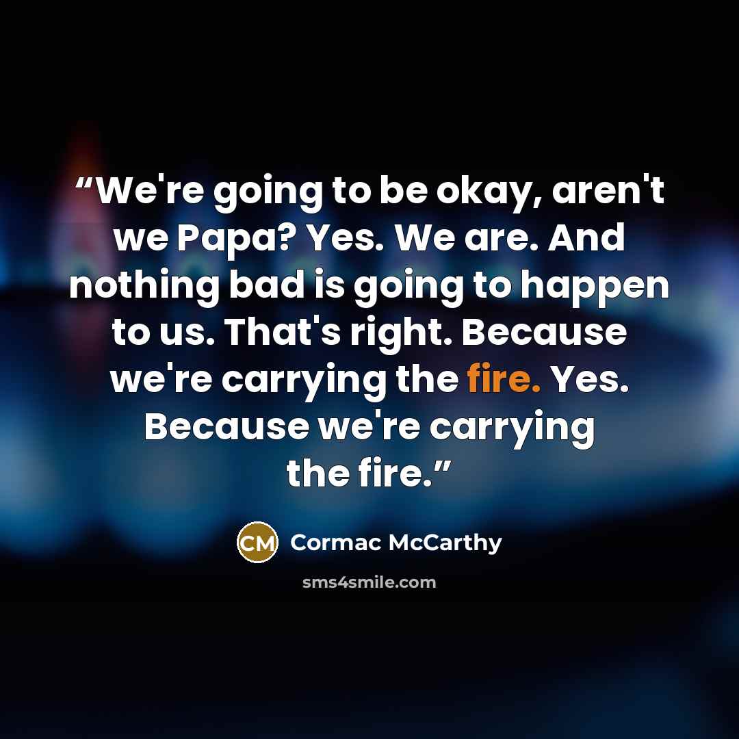 “We're going to be okay, aren't we Papa? Yes. We are. And nothing bad is going to happen to us. That's right. Because we're carrying the fire. Yes. Because we're carrying the fire.” quote by Cormac McCarthy