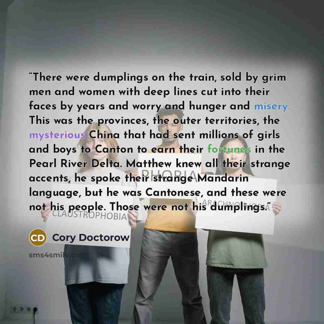 “There were dumplings on the train, sold by grim men and women with deep lines cut into their faces by years and worry and hunger and misery. This was the provinces, the outer territories, the mysterious China that had sent millions of girls and boys to Canton to earn their fortunes in the Pearl…” quote by Cory Doctorow