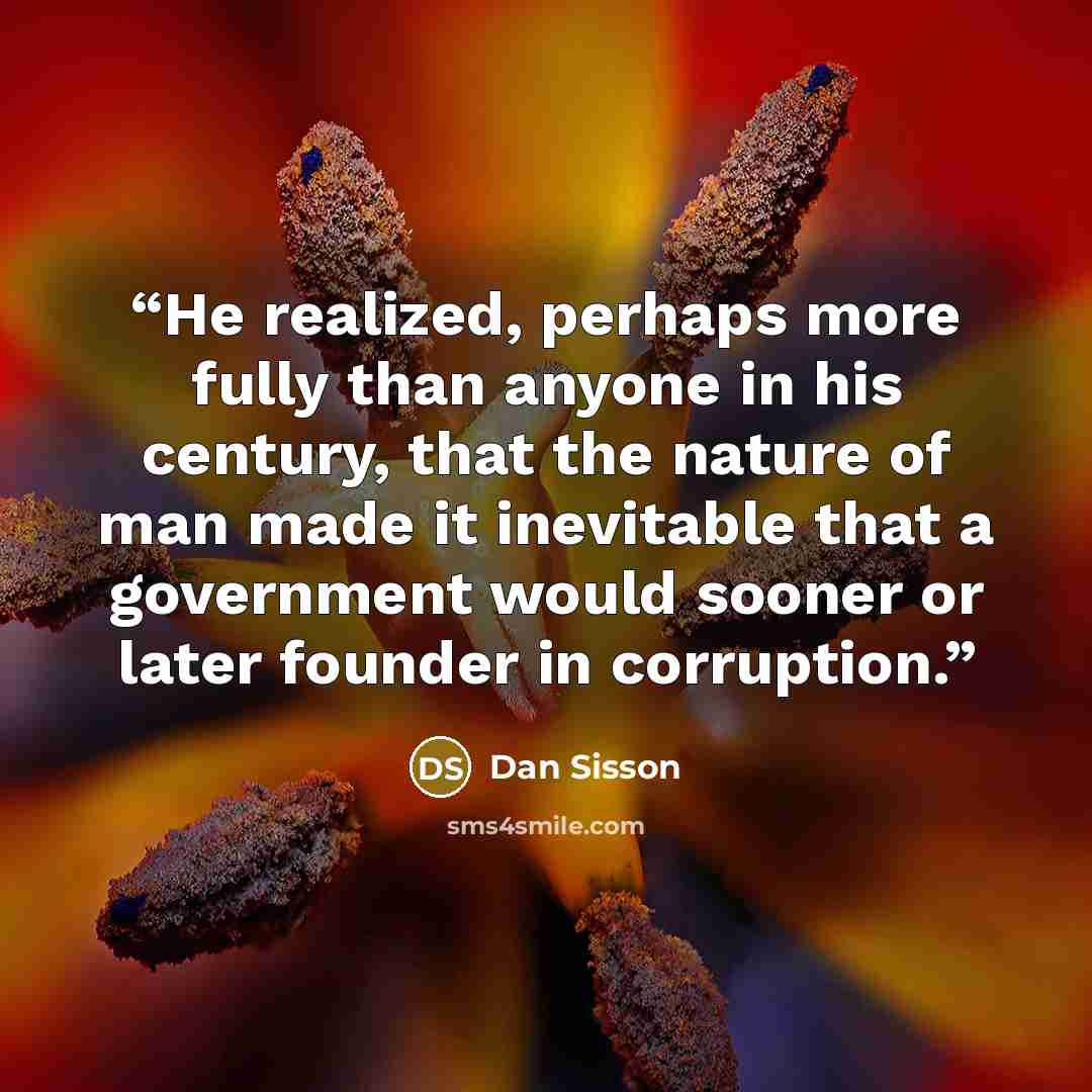 “He realized, perhaps more fully than anyone in his century, that the nature of man made it inevitable that a government would sooner or later founder in corruption.” quote by Dan Sisson