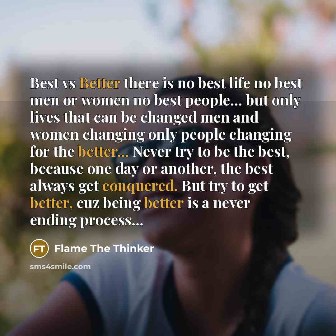 “Best vs Better there is no best life no best men or women no best people… but only lives that can be changed men and women changing only people changing for the better... Never try to be the best, because one day or another, the best always get conquered. But try to get better, cuz being better is…” quote by Flame The Thinker