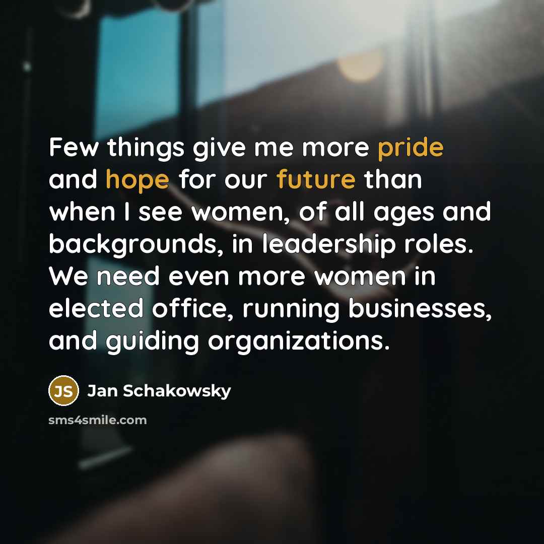 “Few things give me more pride and hope for our future than when I see women, of all ages and backgrounds, in leadership roles. We need even more women in elected office, running businesses, and guiding organizations.” quote by Jan Schakowsky