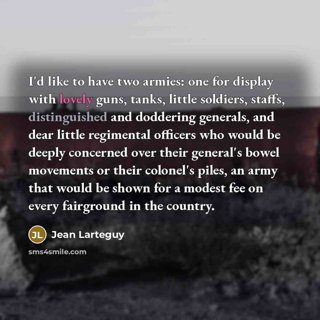 “I'd like to have two armies: one for display with lovely guns, tanks, little soldiers, staffs, distinguished and doddering generals, and dear little regimental officers who would be deeply concerned over their general's bowel movements or their colonel's piles, an army that would be shown for a…” quote by Jean Larteguy