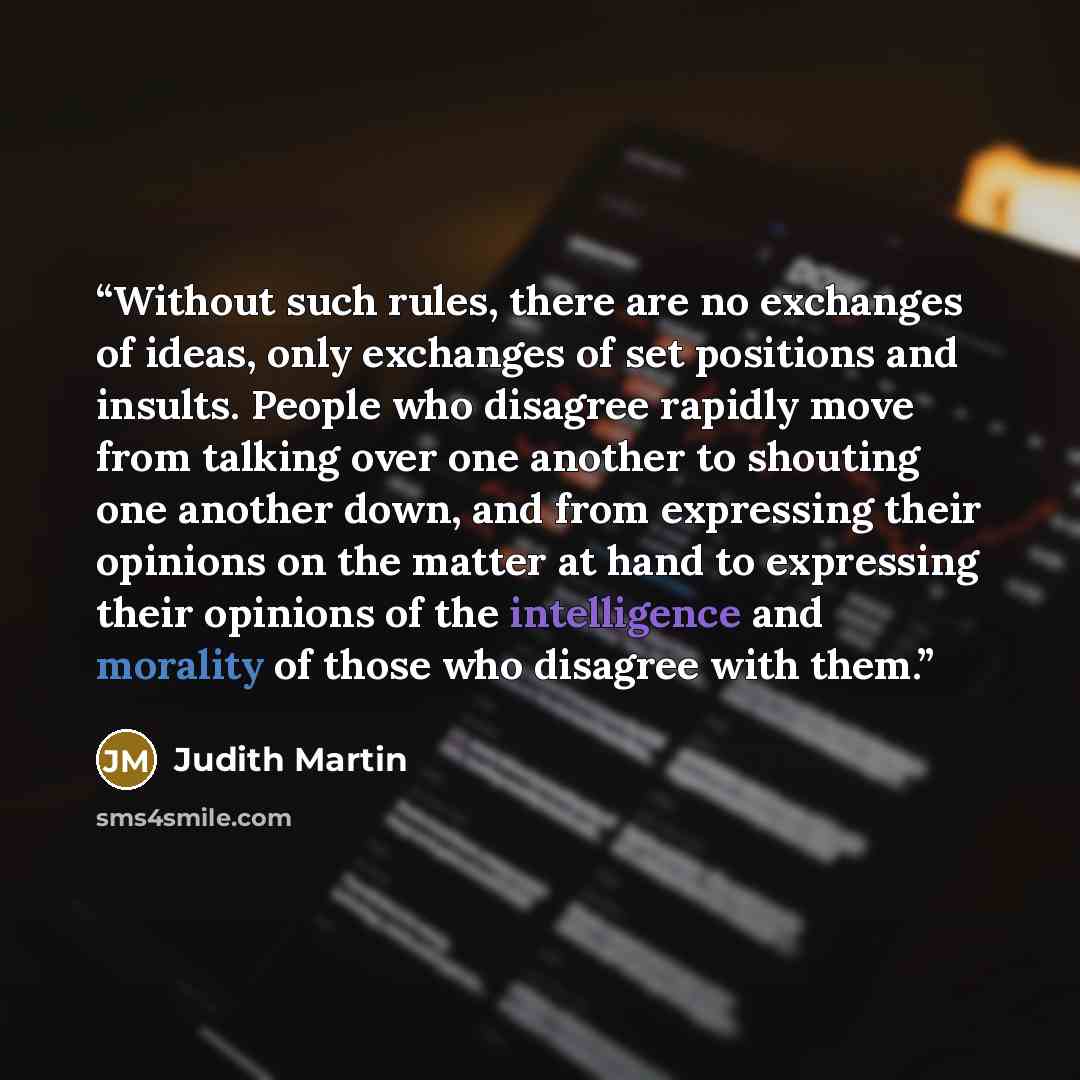 “Without such rules, there are no exchanges of ideas, only exchanges of set positions and insults. People who disagree rapidly move from talking over one another to shouting one another down, and from expressing their opinions on the matter at hand to expressing their opinions of the intelligence…” quote by Judith Martin