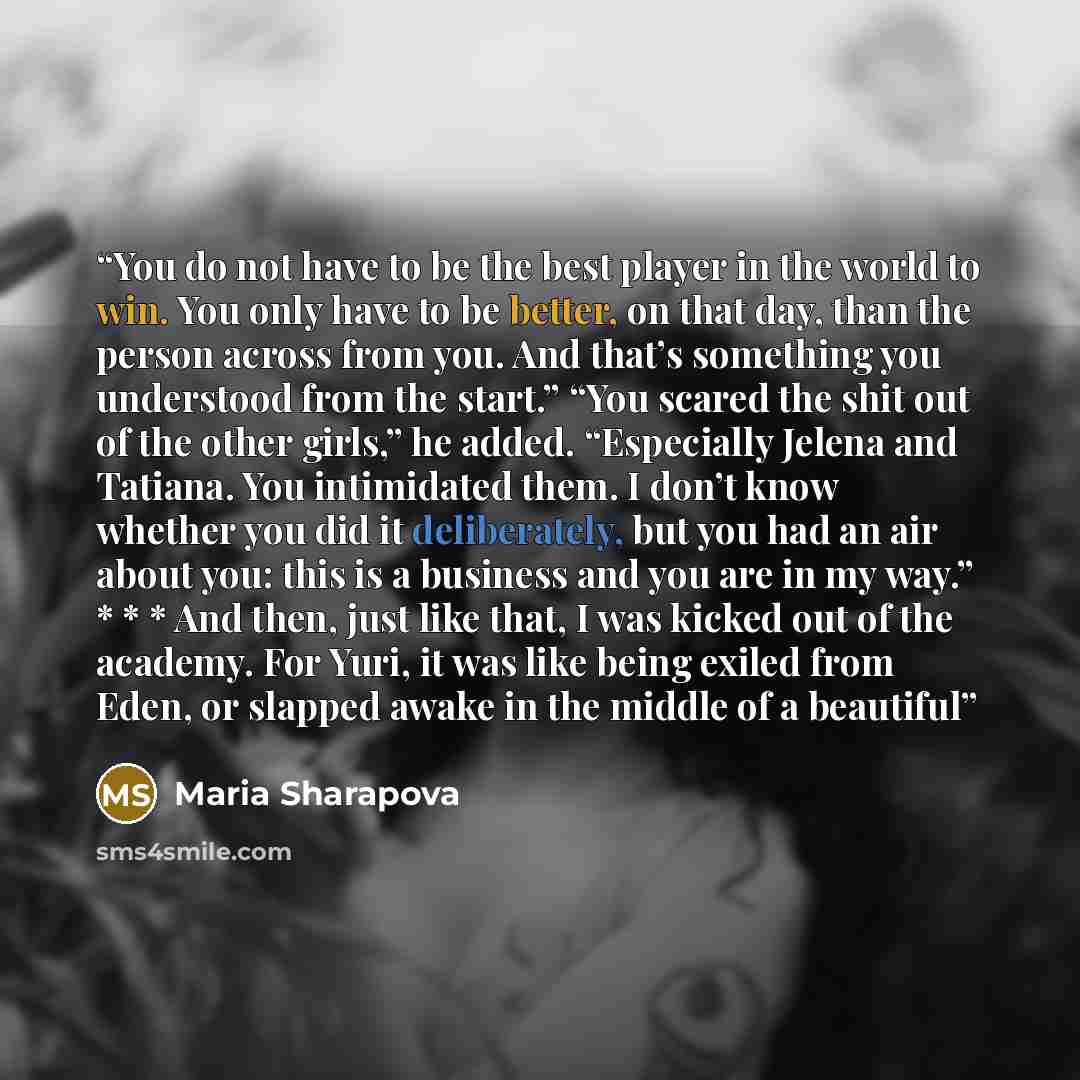 “You do not have to be the best player in the world to win. You only have to be better, on that day, than the person across from you. And that’s something you understood from the start.” “You scared the shit out of the other girls,” he added. “Especially Jelena and Tatiana. You intimidated them. I…” quote by Maria Sharapova