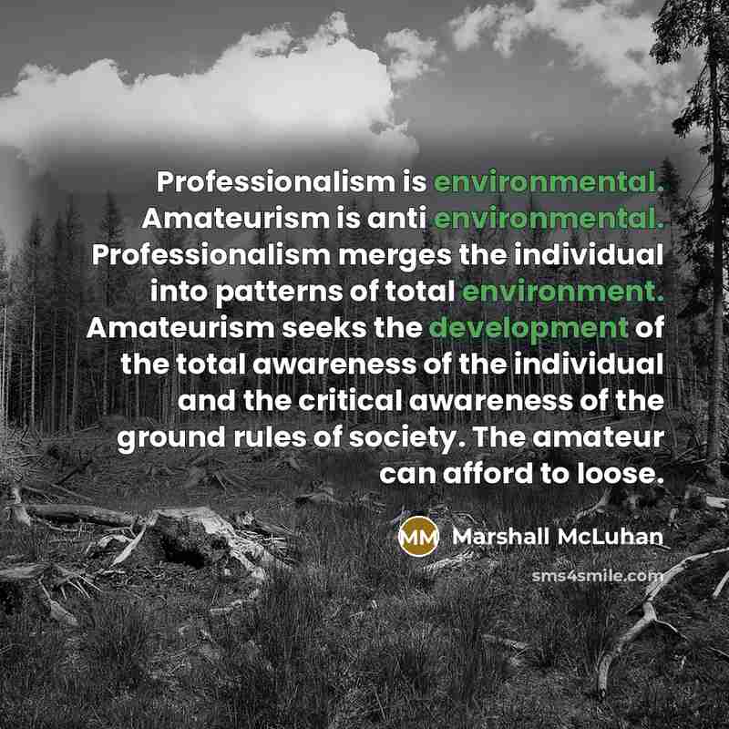 “Professionalism is environmental. Amateurism is anti environmental. Professionalism merges the individual into patterns of total environment. Amateurism seeks the development of the total awareness of the individual and the critical awareness of the ground rules of society. The amateur can afford…” quote by Marshall McLuhan