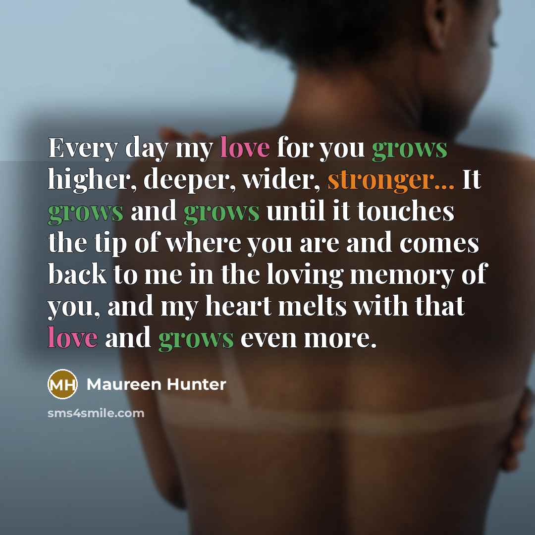 “Every day my love for you grows higher, deeper, wider, stronger... It grows and grows until it touches the tip of where you are and comes back to me in the loving memory of you, and my heart melts with that love and grows even more.” quote by Maureen Hunter
