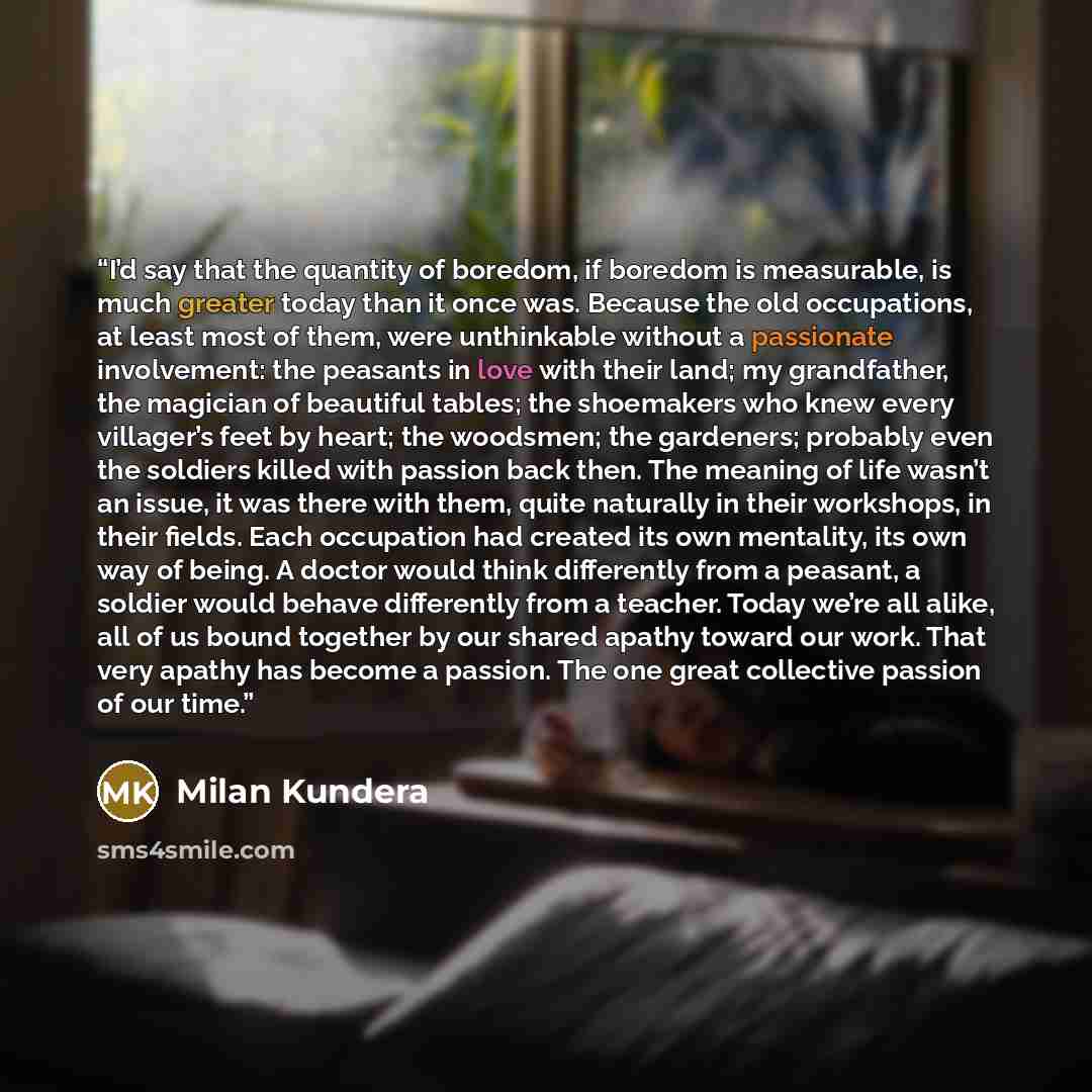 “I’d say that the quantity of boredom, if boredom is measurable, is much greater today than it once was. Because the old occupations, at least most of them, were unthinkable without a passionate involvement: the peasants in love with their land; my grandfather, the magician of beautiful tables; the…” quote by Milan Kundera