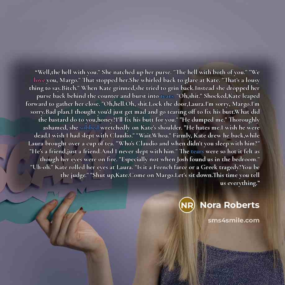 “Well,the hell with you." She natched up her purse. "The hell with both of you." "We love you, Margo." That stopped her.She whirled back to glare at Kate. "That's a lousy thing to say.Bitch." When Kate grinned,she tried to grin back.Instead she dropped her purse back behind the counter and burst…” quote by Nora Roberts